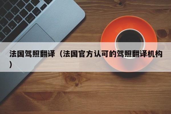 法国驾照翻译（法国官方认可的驾照翻译机构）