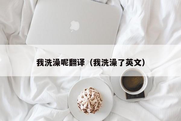 我洗澡呢翻译（我洗澡了英文）