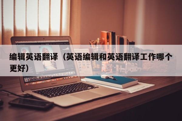 编辑英语翻译（英语编辑和英语翻译工作哪个更好）