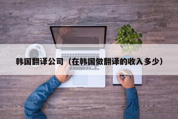 韩国翻译公司（在韩国做翻译的收入多少）