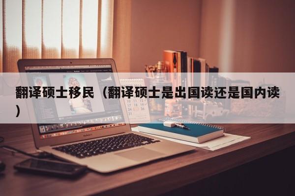 翻译硕士移民（翻译硕士是出国读还是国内读）